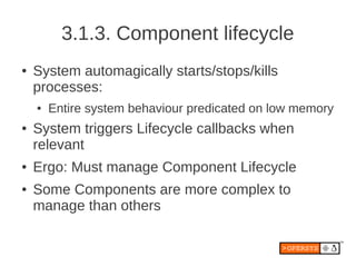 3.1.3. Component lifecycle
●   System automagically starts/stops/kills
    processes:
    ●   Entire system behaviour predicated on low memory
●   System triggers Lifecycle callbacks when
    relevant
●   Ergo: Must manage Component Lifecycle
●   Some Components are more complex to
    manage than others
 