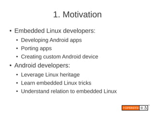 1. Motivation
●   Embedded Linux developers:
    ●   Developing Android apps
    ●   Porting apps
    ●   Creating custom Android device
●   Android developers:
    ●   Leverage Linux heritage
    ●   Learn embedded Linux tricks
    ●   Understand relation to embedded Linux
 