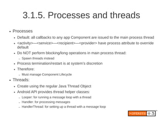 3.1.5. Processes and threads
●   Processes
    ●   Default: all callbacks to any app Component are issued to the main process thread
    ●   <activity>—<service>—<recipient>—<provider> have process attribute to override
        default
    ●   Do NOT perform blocking/long operations in main process thread:
        –   Spawn threads instead
    ●   Process termination/restart is at system’s discretion
    ●   Therefore:
        –   Must manage Component Lifecycle
●   Threads:
    ●   Create using the regular Java Thread Object
    ●   Android API provides thread helper classes:
        –   Looper: for running a message loop with a thread
        –   Handler: for processing messages
        –   HandlerThread: for setting up a thread with a message loop
 