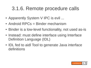3.1.6. Remote procedure calls
●   Apparently System V IPC is evil ...
●   Android RPCs = Binder mechanism
●   Binder is a low-level functionality, not used as-is
●   Instead: must define interface using Interface
    Definition Language (IDL)
●   IDL fed to aidl Tool to generate Java interface
    definitions
 