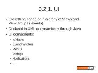 3.2.1. UI
●   Everything based on hierarchy of Views and
    ViewGroups (layouts)
●   Declared in XML or dynamically through Java
●   UI components:
    ●   Widgets
    ●   Event handlers
    ●   Menus
    ●   Dialogs
    ●   Notifications
    ●   ...
 