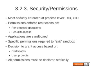 3.2.3. Security/Permissions
●   Most security enforced at process level: UID, GID
●   Permissions enforce restrictions on:
    ●   Per-process operations
    ●   Per-URI access
●   Applications are sandboxed
●   Specific permissions required to “exit” sandbox
●   Decision to grant access based on:
    ●   Certificates
    ●   User prompts
●   All permissions must be declared statically
 