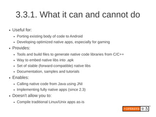3.3.1. What it can and cannot do
●   Useful for:
    ●   Porting existing body of code to Android
    ●   Developing optimized native apps, especially for gaming
●   Provides:
    ●   Tools and build files to generate native code libraries from C/C++
    ●   Way to embed native libs into .apk
    ●   Set of stable (forward-compatible) native libs
    ●   Documentation, samples and tutorials
●   Enables:
    ●   Calling native code from Java using JNI
    ●   Implementing fully native apps (since 2.3)
●   Doesn't allow you to:
    ●   Compile traditional Linux/Unix apps as-is
 