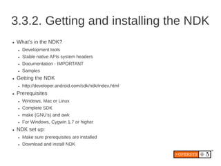 3.3.2. Getting and installing the NDK
●   What’s in the NDK?
    ●   Development tools
    ●   Stable native APIs system headers
    ●   Documentation - IMPORTANT
    ●   Samples
●   Getting the NDK
    ●   http://developer.android.com/sdk/ndk/index.html
●   Prerequisites
    ●   Windows, Mac or Linux
    ●   Complete SDK
    ●   make (GNU’s) and awk
    ●   For Windows, Cygwin 1.7 or higher
●   NDK set up:
    ●   Make sure prerequisites are installed
    ●   Download and install NDK
 