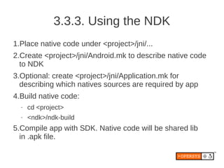 3.3.3. Using the NDK
1.Place native code under <project>/jni/...
2.Create <project>/jni/Android.mk to describe native code
  to NDK
3.Optional: create <project>/jni/Application.mk for
  describing which natives sources are required by app
4.Build native code:
  •   cd <project>
  •   <ndk>/ndk-build
5.Compile app with SDK. Native code will be shared lib
  in .apk file.
 