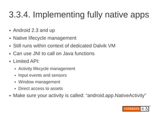 3.3.4. Implementing fully native apps
●   Android 2.3 and up
●   Native lifecycle management
●   Still runs within context of dedicated Dalvik VM
●   Can use JNI to call on Java functions
●   Limited API:
    ●   Activity lifecycle management
    ●   Input events and sensors
    ●   Window management
    ●   Direct access to assets
●   Make sure your activity is called: “android.app.NativeActivity”
 