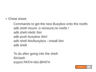 ●   Cheat sheet:
       Commands to get the new Busybox onto the rootfs:
       adb shell mount -o remount,rw rootfs /
       adb shell mkdir /bin
       adb push busybox /bin/
       adb shell /bin/busybox --install /bin
       adb shell

       To do after going into the shell:
       /bin/ash
       export PATH=/bin:$PATH
 