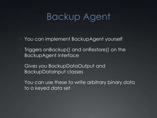 Backup Agent

 You can implement BackupAgent yourself

 Triggers onBackup() and onRestore() on the
  BackupAgent interface

 Gives you BackupDataOutput and
  BackupDataInput classes

 You can use these to write arbitrary binary data
  to a keyed data set
 