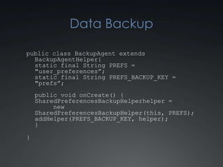 Data Backup

public class BackupAgent extends
  BackupAgentHelper {
  static final String PREFS =
  "user_preferences”;
  static final String PREFS_BACKUP_KEY =
  "prefs”;
    public void onCreate() {
    SharedPreferencesBackupHelper helper =
         new
    SharedPreferencesBackupHelper(this, PREFS);
    addHelper(PREFS_BACKUP_KEY, helper);
    }

}
 