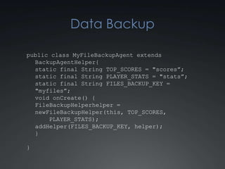 Data Backup

public class MyFileBackupAgent extends
  BackupAgentHelper {
  static final String TOP_SCORES = "scores”;
  static final String PLAYER_STATS = "stats”;
  static final String FILES_BACKUP_KEY =
  "myfiles”;
  void onCreate() {
  FileBackupHelper helper = new
      FileBackupHelper(this, TOP_SCORES,
      PLAYER_STATS);
  addHelper(FILES_BACKUP_KEY, helper);
  }

}
 