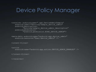 Device Policy Manager
<receiver android:name=".app.DeviceAdminSample”
   android:label="@string/sample_device_admin”
   android:description=
          "@string/sample_device_admin_description”
   android:permission=
          "android.permission.BIND_DEVICE_ADMIN">

<meta-data android:name="android.app.device_admin”
   android:resource="@xml/device_admin" />

<intent-filter>

<action
   android:name="android.app.action.DEVICE_ADMIN_ENABLED" />

</intent-filter>

</receiver>
 