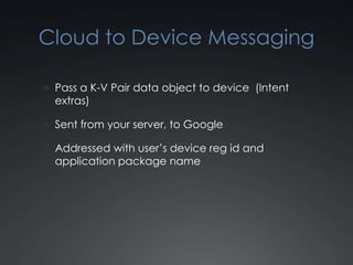 Cloud to Device Messaging

 Pass a K-V Pair data object to device (Intent
  extras)

 Sent from your server, to Google

 Addressed with user’s device reg id and
  application package name
 