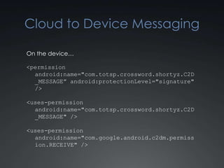 Cloud to Device Messaging

On the device…

<permission
  android:name="com.totsp.crossword.shortyz.C2D
  _MESSAGE” android:protectionLevel="signature"
  />

<uses-permission
  android:name="com.totsp.crossword.shortyz.C2D
  _MESSAGE" />

<uses-permission
  android:name="com.google.android.c2dm.permiss
  ion.RECEIVE" />
 