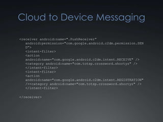 Cloud to Device Messaging

<receiver android:name=".PushReceiver”
   android:permission="com.google.android.c2dm.permission.SEN
   D”>
   <intent-filter>
   <action
   android:name="com.google.android.c2dm.intent.RECEIVE" />
   <category android:name="com.totsp.crossword.shortyz" />
   </intent-filter>
   <intent-filter>
   <action
   android:name="com.google.android.c2dm.intent.REGISTRATION"
   /><category android:name="com.totsp.crossword.shortyz" />
   </intent-filter>

</receiver>
 
