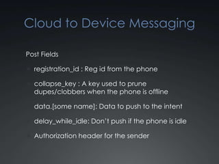 Cloud to Device Messaging

Post Fields

 registration_id : Reg id from the phone

 collapse_key : A key used to prune
  dupes/clobbers when the phone is offline

 data.[some name]: Data to push to the intent

 delay_while_idle: Don’t push if the phone is idle

 Authorization header for the sender
 