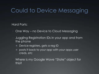 Cloud to Device Messaging

Hard Parts:

 One Way – no Device to Cloud Messaging

 Juggling Registration IDs in your app and from
  the phone
   Device registers, gets a reg ID
   posts it back to your app with your apps user
     creds, etc

 Where is my Google Wave “State” object for
  this?
 