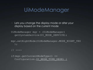 UiModeManager

 Lets you change the display mode or alter your
  display based on the current mode

UiModeManager mgr = (UiModeManager)
  getSystemService(UI_MODE_SERVICE);

mgr.setNightMode(UiModeManager.MODE_NIGHT_YES
  );

// ----

if(mgr.getCurrentModeType() ==
  Configuration.UI_MODE_TYPE_DESK) {
 