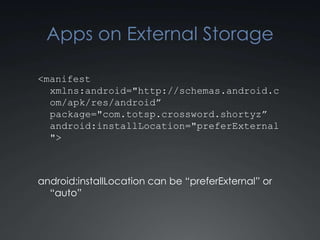 Apps on External Storage

<manifest
  xmlns:android="http://schemas.android.c
  om/apk/res/android”
  package="com.totsp.crossword.shortyz”
  android:installLocation="preferExternal
  ">



android:installLocation can be “preferExternal” or
  “auto”
 