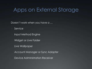 Apps on External Storage

Doesn’t work when you have a …

 Service

 Input Method Engine

 Widget or Live Folder

 Live Wallpaper

 Account Manager or Sync Adapter

 Device Administration Receiver
 