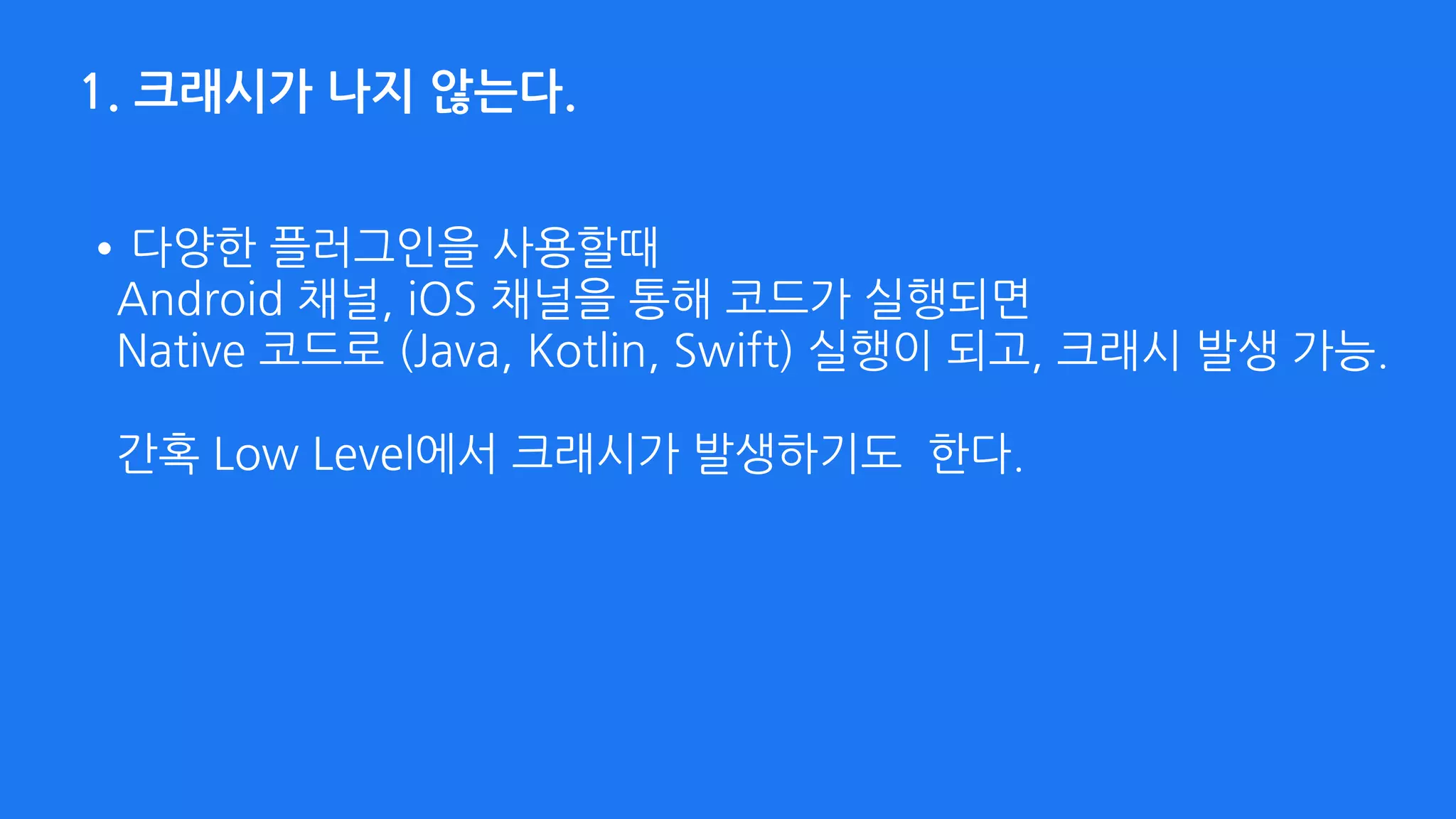 1. 크래시가 나지 않는다.
•다양한 플러그인을 사용할때  
Android 채널, iOS 채널을 통해 코드가 실행되면  
Native 코드로 (Java, Kotlin, Swift) 실행이 되고, 크래시 발생 가능. 
 
간혹 Low Level에서 크래시가 발생하기도 한다.
 