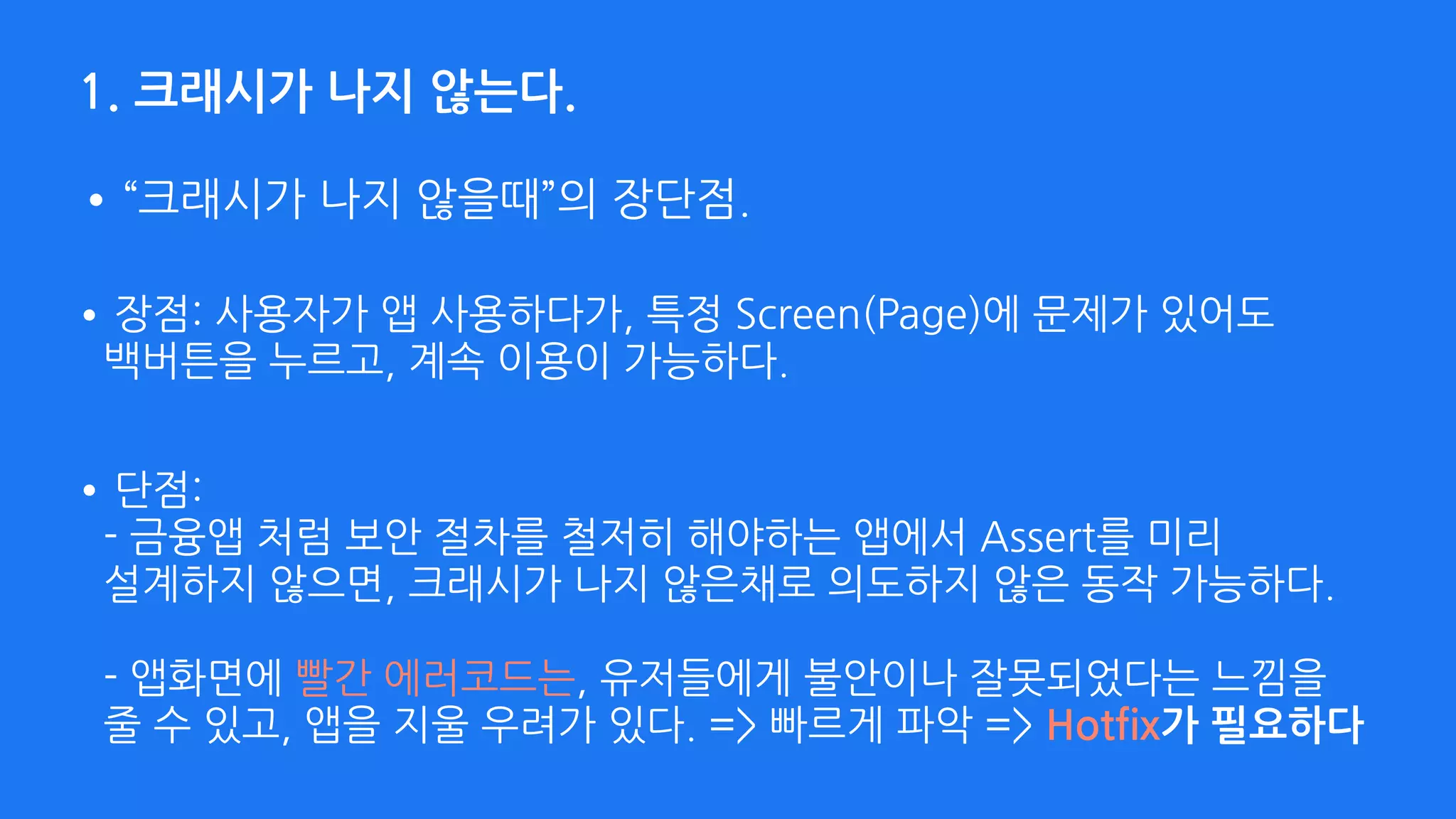 1. 크래시가 나지 않는다.
•장점: 사용자가 앱 사용하다가, 특정 Screen(Page)에 문제가 있어도 
백버튼을 누르고, 계속 이용이 가능하다.
•“크래시가 나지 않을때”의 장단점.
•단점:  
- 금융앱 처럼 보안 절차를 철저히 해야하는 앱에서 Assert를 미리 
설계하지 않으면, 크래시가 나지 않은채로 의도하지 않은 동작 가능하다. 
 
- 앱화면에 빨간 에러코드는, 유저들에게 불안이나 잘못되었다는 느낌을 
줄 수 있고, 앱을 지울 우려가 있다. => 빠르게 파악 => Hotfix가 필요하다 
 
 