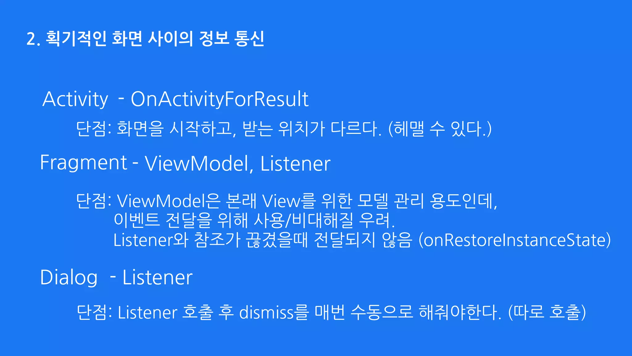 2. 획기적인 화면 사이의 정보 통신
Activity - OnActivityForResult
- ListenerDialog
- ViewModel, ListenerFragment
단점: 화면을 시작하고, 받는 위치가 다르다. (헤맬 수 있다.)
단점: ViewModel은 본래 View를 위한 모델 관리 용도인데, 
이벤트 전달을 위해 사용/비대해질 우려. 
Listener와 참조가 끊겼을때 전달되지 않음 (onRestoreInstanceState)
단점: Listener 호출 후 dismiss를 매번 수동으로 해줘야한다. (따로 호출)
 
