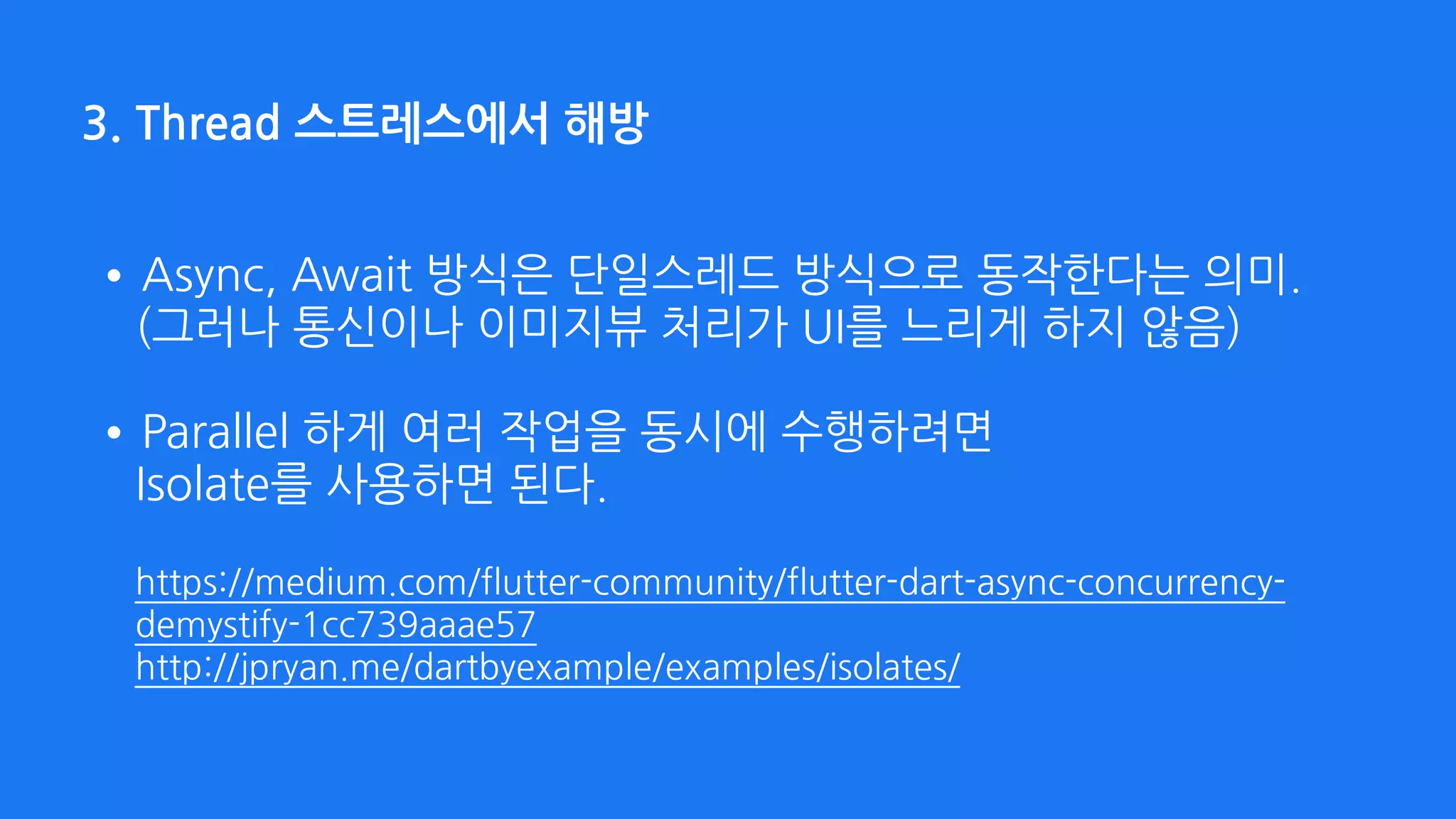 3. Thread 스트레스에서 해방
•Async, Await 방식은 단일스레드 방식으로 동작한다는 의미. 
(그러나 통신이나 이미지뷰 처리가 UI를 느리게 하지 않음) 
•Parallel 하게 여러 작업을 동시에 수행하려면  
Isolate를 사용하면 된다. 
 
https://medium.com/flutter-community/flutter-dart-async-concurrency-
demystify-1cc739aaae57 
http://jpryan.me/dartbyexample/examples/isolates/
 