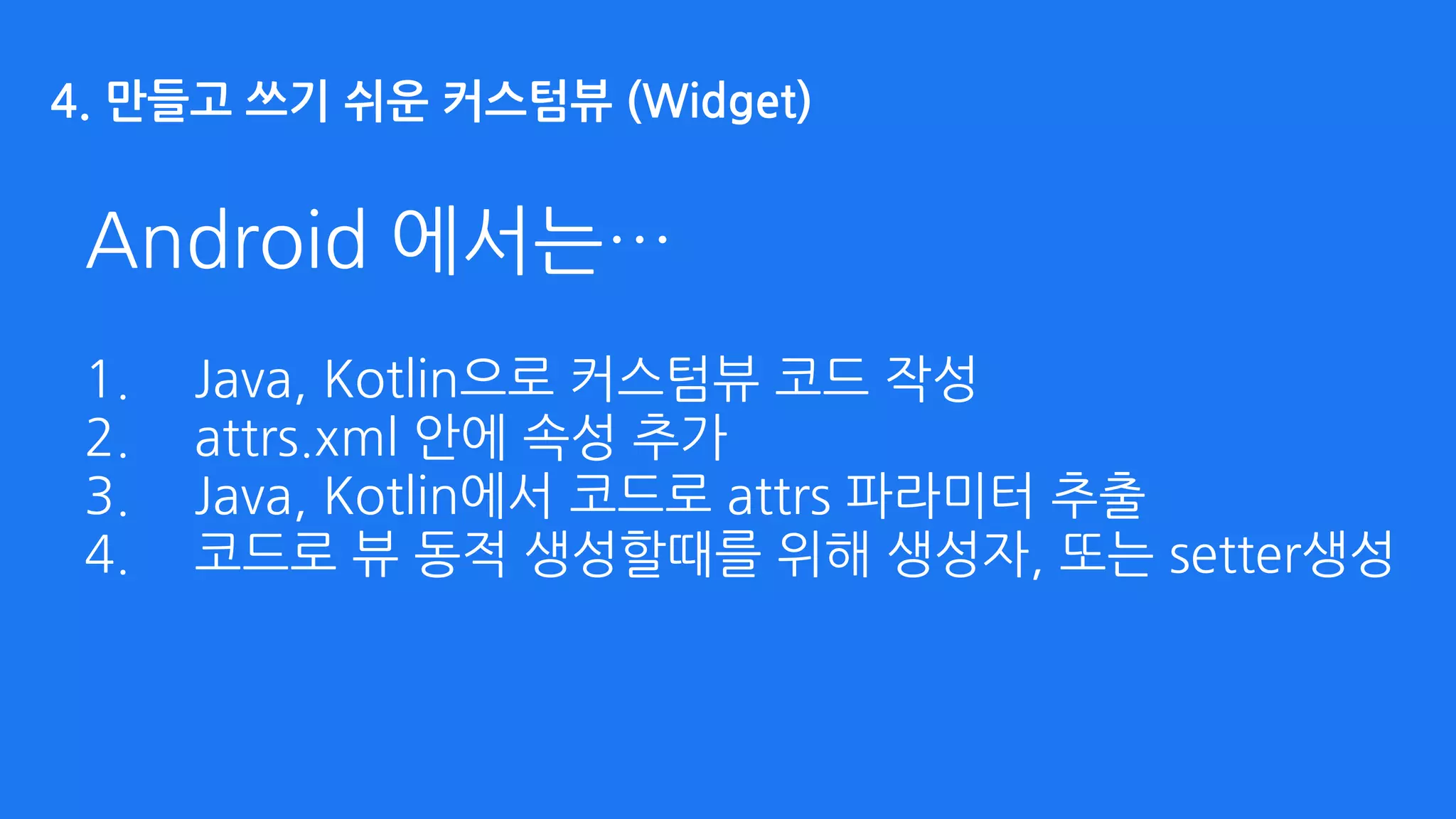 Android 에서는…
1. Java, Kotlin으로 커스텀뷰 코드 작성
2. attrs.xml 안에 속성 추가
3. Java, Kotlin에서 코드로 attrs 파라미터 추출
4. 코드로 뷰 동적 생성할때를 위해 생성자, 또는 setter생성
4. 만들고 쓰기 쉬운 커스텀뷰 (Widget)
 