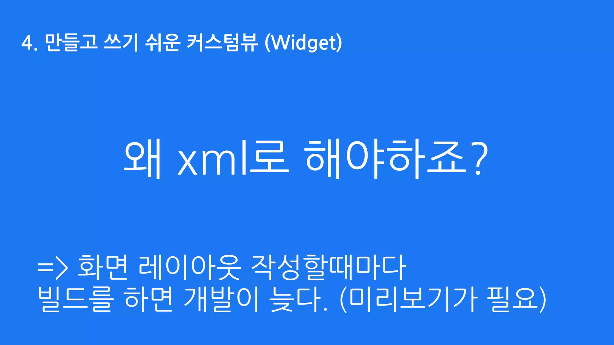 왜 xml로 해야하죠?
=> 화면 레이아웃 작성할때마다 
빌드를 하면 개발이 늦다. (미리보기가 필요)
4. 만들고 쓰기 쉬운 커스텀뷰 (Widget)
 