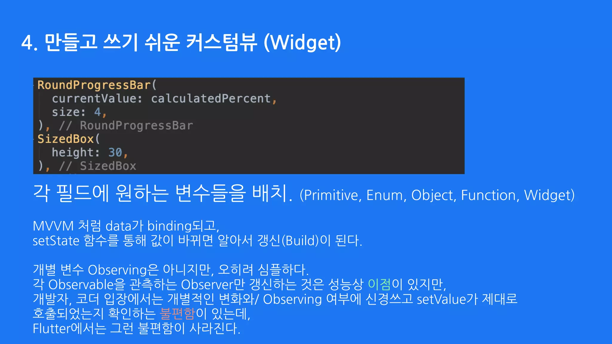 각 필드에 원하는 변수들을 배치. (Primitive, Enum, Object, Function, Widget) 
MVVM 처럼 data가 binding되고,  
setState 함수를 통해 값이 바뀌면 알아서 갱신(Build)이 된다. 
 
개별 변수 Observing은 아니지만, 오히려 심플하다. 
각 Observable을 관측하는 Observer만 갱신하는 것은 성능상 이점이 있지만, 
개발자, 코더 입장에서는 개별적인 변화와/ Observing 여부에 신경쓰고 setValue가 제대로  
호출되었는지 확인하는 불편함이 있는데,  
Flutter에서는 그런 불편함이 사라진다.
4. 만들고 쓰기 쉬운 커스텀뷰 (Widget)
 