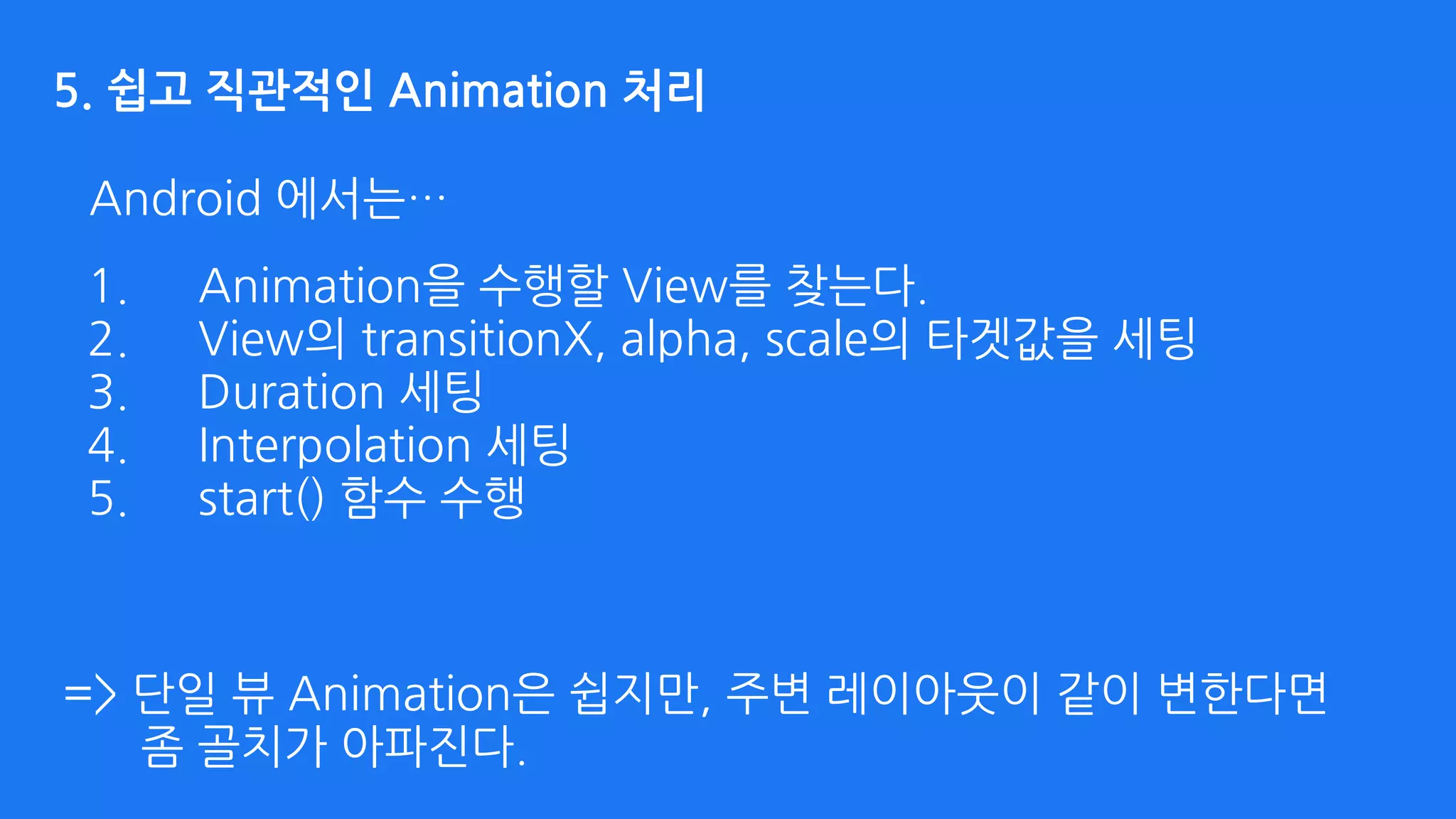 Android 에서는…
5. 쉽고 직관적인 Animation 처리
=> 단일 뷰 Animation은 쉽지만, 주변 레이아웃이 같이 변한다면 
좀 골치가 아파진다.
1. Animation을 수행할 View를 찾는다.
2. View의 transitionX, alpha, scale의 타겟값을 세팅
3. Duration 세팅
4. Interpolation 세팅
5. start() 함수 수행
 