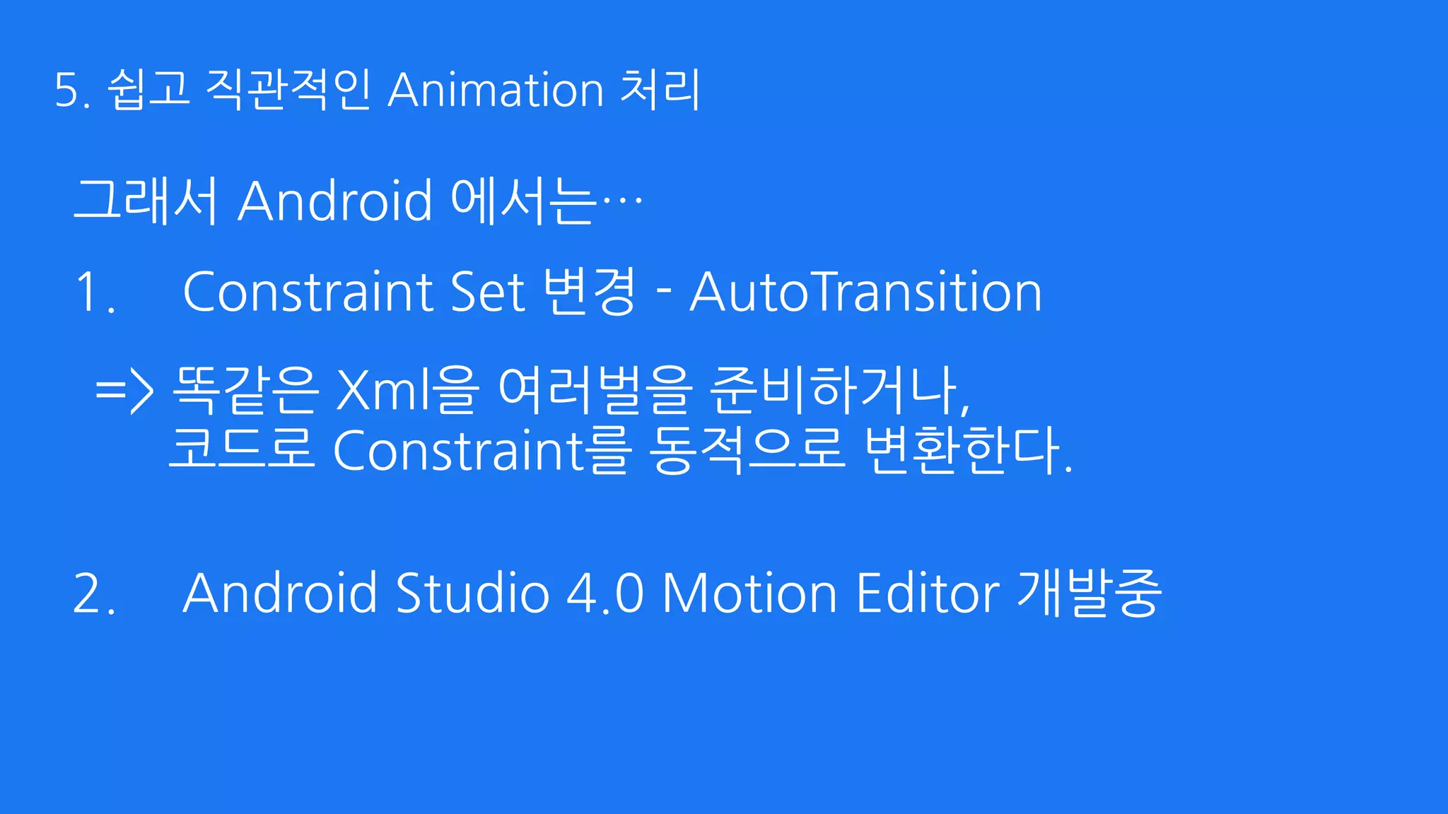 그래서 Android 에서는…
1. Constraint Set 변경 - AutoTransition 
 
 
 
2. Android Studio 4.0 Motion Editor 개발중
=> 똑같은 Xml을 여러벌을 준비하거나, 
코드로 Constraint를 동적으로 변환한다.
5. 쉽고 직관적인 Animation 처리
 