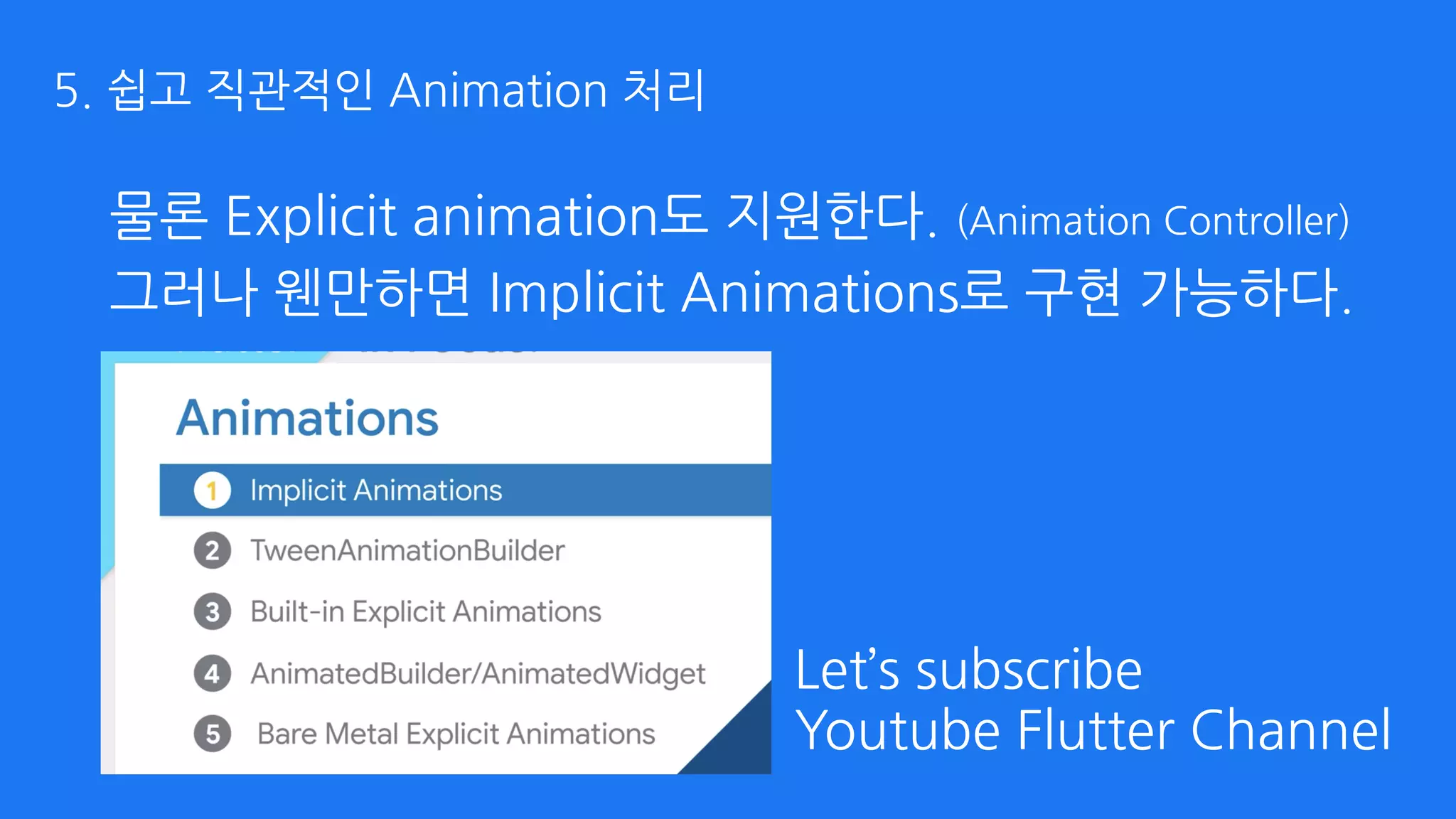 물론 Explicit animation도 지원한다. (Animation Controller)
Let’s subscribe 
Youtube Flutter Channel
그러나 웬만하면 Implicit Animations로 구현 가능하다.
5. 쉽고 직관적인 Animation 처리
 