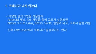 1. 크래시가 나지 않는다.
•다양한 플러그인을 사용할때  
Android 채널, iOS 채널을 통해 코드가 실행되면  
Native 코드로 (Java, Kotlin, Swift) 실행이 되고, 크래시 발생 가능. 
 
간혹 Low Level에서 크래시가 발생하기도 한다.
 