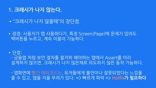 1. 크래시가 나지 않는다.
•장점: 사용자가 앱 사용하다가, 특정 Screen(Page)에 문제가 있어도 
백버튼을 누르고, 계속 이용이 가능하다.
•“크래시가 나지 않을때”의 장단점.
•단점:  
- 금융앱 처럼 보안 절차를 철저히 해야하는 앱에서 Assert를 미리 
설계하지 않으면, 크래시가 나지 않은채로 의도하지 않은 동작 가능하다. 
 
- 앱화면에 빨간 에러코드는, 유저들에게 불안이나 잘못되었다는 느낌을 
줄 수 있고, 앱을 지울 우려가 있다. => 빠르게 파악 => Hotfix가 필요하다 
 
 