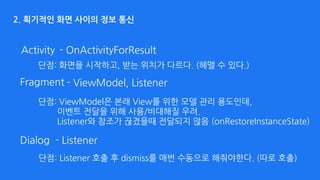 2. 획기적인 화면 사이의 정보 통신
Activity - OnActivityForResult
- ListenerDialog
- ViewModel, ListenerFragment
단점: 화면을 시작하고, 받는 위치가 다르다. (헤맬 수 있다.)
단점: ViewModel은 본래 View를 위한 모델 관리 용도인데, 
이벤트 전달을 위해 사용/비대해질 우려. 
Listener와 참조가 끊겼을때 전달되지 않음 (onRestoreInstanceState)
단점: Listener 호출 후 dismiss를 매번 수동으로 해줘야한다. (따로 호출)
 