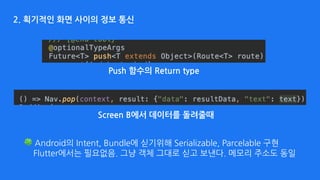 2. 획기적인 화면 사이의 정보 통신
Screen B에서 데이터를 돌려줄때
Push 함수의 Return type
🍀 Android의 Intent, Bundle에 싣기위해 Serializable, Parcelable 구현 
Flutter에서는 필요없음. 그냥 객체 그대로 싣고 보낸다. 메모리 주소도 동일 
 
 