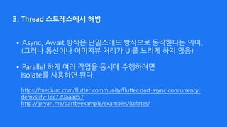 3. Thread 스트레스에서 해방
•Async, Await 방식은 단일스레드 방식으로 동작한다는 의미. 
(그러나 통신이나 이미지뷰 처리가 UI를 느리게 하지 않음) 
•Parallel 하게 여러 작업을 동시에 수행하려면  
Isolate를 사용하면 된다. 
 
https://medium.com/flutter-community/flutter-dart-async-concurrency-
demystify-1cc739aaae57 
http://jpryan.me/dartbyexample/examples/isolates/
 