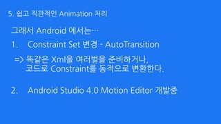 그래서 Android 에서는…
1. Constraint Set 변경 - AutoTransition 
 
 
 
2. Android Studio 4.0 Motion Editor 개발중
=> 똑같은 Xml을 여러벌을 준비하거나, 
코드로 Constraint를 동적으로 변환한다.
5. 쉽고 직관적인 Animation 처리
 
