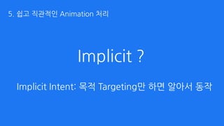 Implicit ?
Implicit Intent: 목적 Targeting만 하면 알아서 동작
5. 쉽고 직관적인 Animation 처리
 