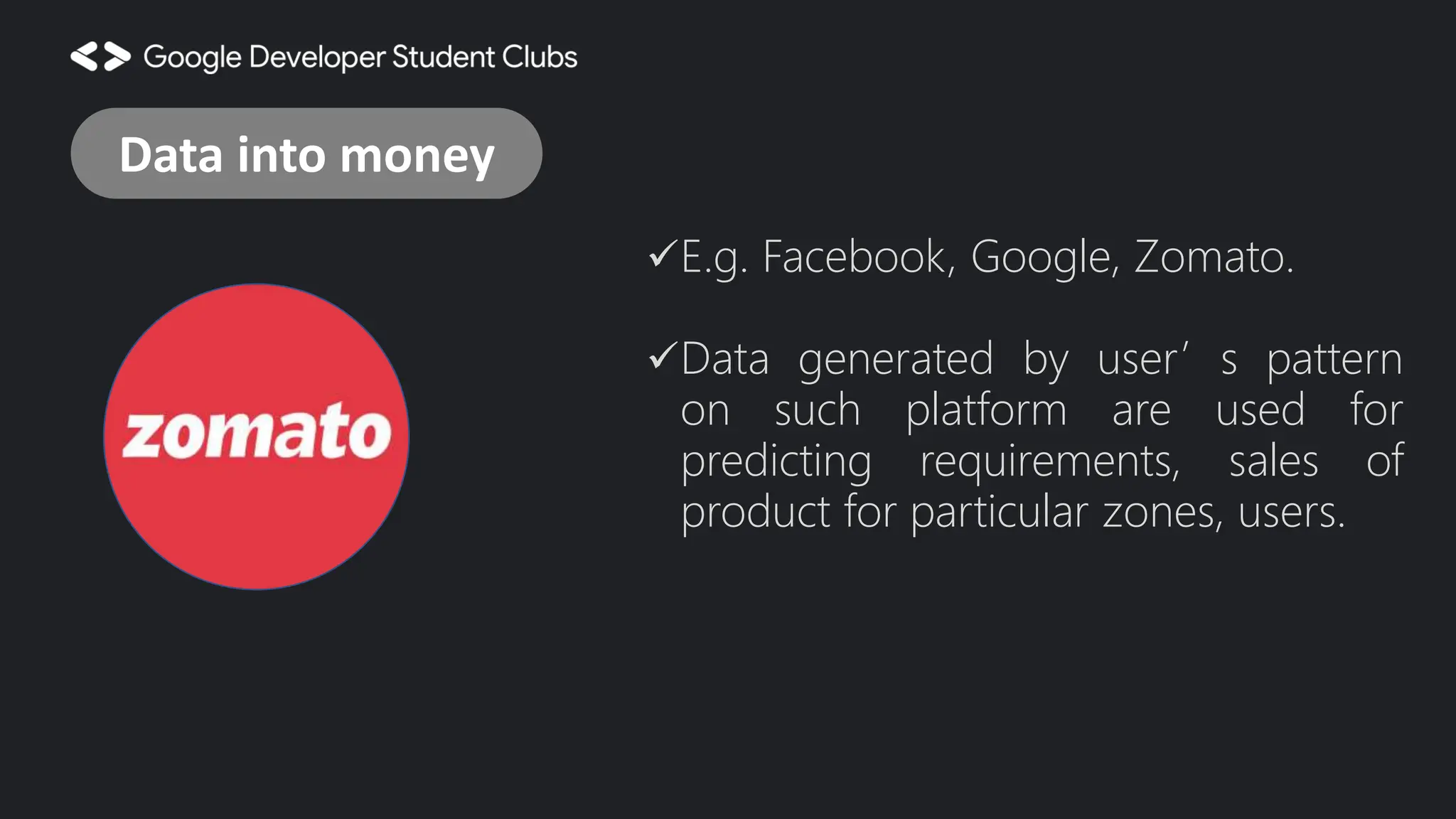E.g. Facebook, Google, Zomato. Data generated by user’s pattern on such platform are used for predicting requirements, sales of product for particular zones, users. Data into money 