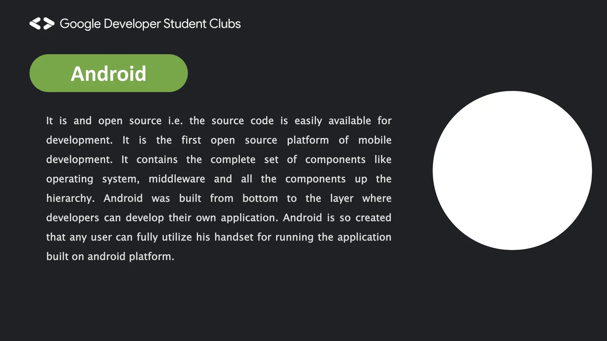 It is and open source i.e. the source code is easily available for development. It is the first open source platform of mobile development. It contains the complete set of components like operating system, middleware and all the components up the hierarchy. Android was built from bottom to the layer where developers can develop their own application. Android is so created that any user can fully utilize his handset for running the application built on android platform. Android 