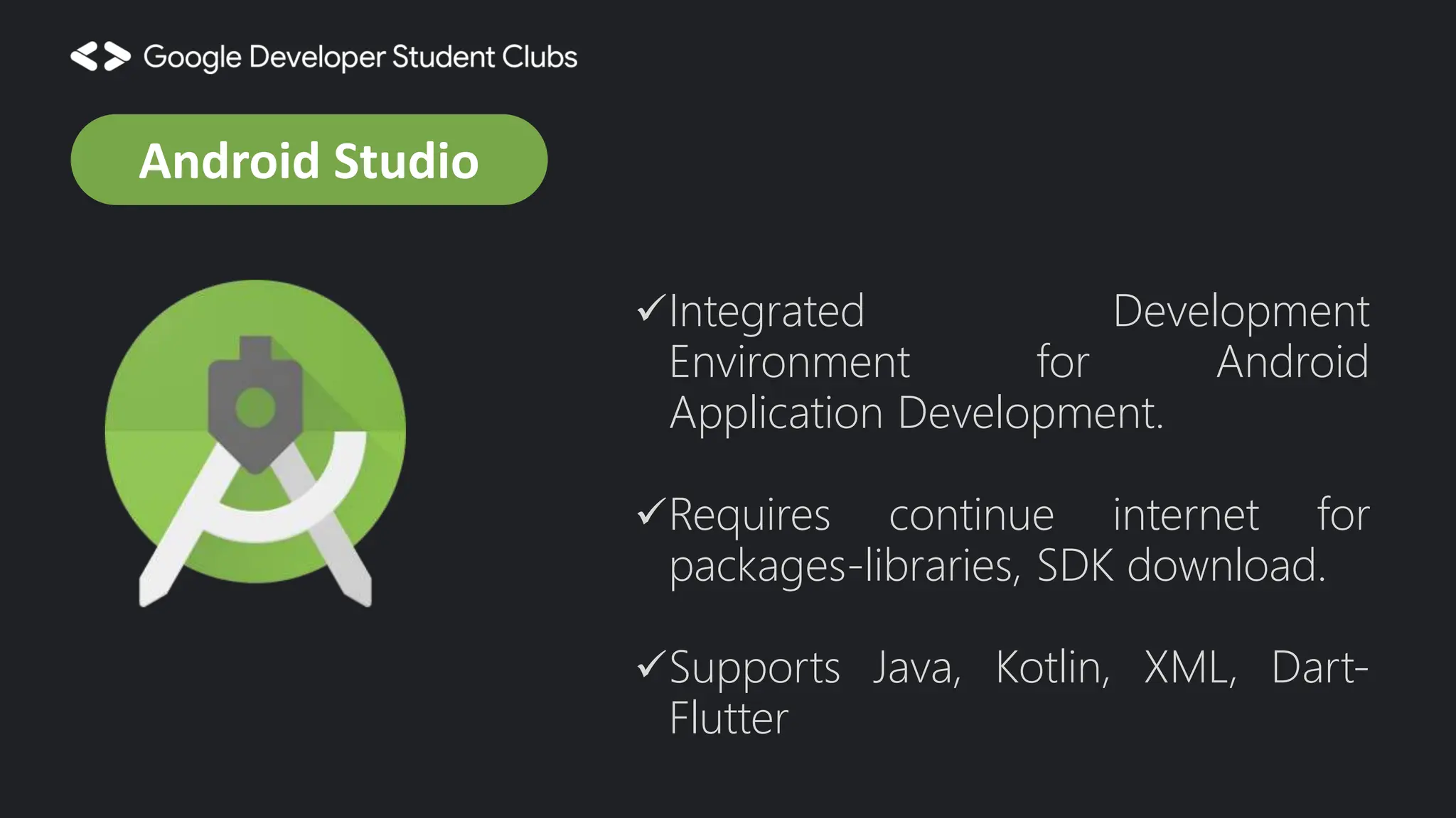 Integrated Development Environment for Android Application Development. Requires continue internet for packages-libraries, SDK download. Supports Java, Kotlin, XML, Dart- Flutter Android Studio 