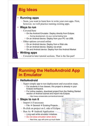 Big Ideas
• Running apps
– Soon, you want to learn how to write your own apps. First,
however, we will practice running existing apps.
• Ways to run
– Covered here
• On the Android Emulator. Deploy directly from Eclipse.
– During development, do your normal testing here
• On an Android device. Deploy from your PC via USB.
– Other options covered online
• On an Android device. Deploy from a Web site.
• On an Android device. Deploy via email.
• On and Android device. Deploy from the Android Market
• Writing apps
– Covered in later tutorial sections. That is the fun part!
20
Running the HelloAndroid App
in Emulator
• HelloAndroid
– Super-simple app to test deployment and execution steps.
• For students in live classes, this project is already in your
Eclipse workspace.
• For online readers, download project from the Getting Started
section of Android tutorial and import into Eclipse.
– http://www.coreservlets.com/android-tutorial/
• Steps to run it
– Import it if necessary
• File  General  Existing Projects…
– R-click on project on L side of Eclipse
– Run As  Android Application
• Long wait while emulator initializes
• Do not close emulator when done
– Next time, app will come up much faster
21
 