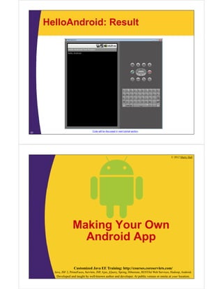 HelloAndroid: Result
22 Code will be discussed in next tutorial section.
© 2012 Marty Hall
Customized Java EE Training: http://courses.coreservlets.com/
Java, JSF 2, PrimeFaces, Servlets, JSP, Ajax, jQuery, Spring, Hibernate, RESTful Web Services, Hadoop, Android.
Developed and taught by well-known author and developer. At public venues or onsite at your location.
Making Your Own
Android App
 