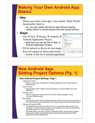 Making Your Own Android App:
Basics
• Idea
– When you create a new app, it has simple “Hello World”
functionality built in.
• So, you can create and test an app without knowing
syntax (which is not discussed until next tutorial section)
• Steps
– File  New  Project  Android 
Android Application Project
• Next time you can do File  New 
Android Application Project
– Fill in options as shown on next pages
– Run new project as shown previously
• R-click  Run As  Android Application
24
New Android App:
Setting Project Options (Pg. 1)
• New Android Project Settings: Page 1
– Application Name
• Shown in Play Store and Settings  Manage Application List. Usually same as
Project Name.
– Project Name
• Eclipse project name. Follow naming convention you use for Eclipse. Not used
elsewhere.
– Package name
• Apps on a particular Android device must have unique packages, so use
com.yourCompany.project
– Build SDK
• The Android version used to build/compile your project. This can be any version (e.g.,
the most recent), but the safest option is to make it match the minimum SDK below.
– Minimum Required SDK
• The Android version that you want to run on. For most phone apps, choose 2.3.3,
since that is the most common version in use worldwide. For learning new features,
use latest version (4.1 as of summer 2012).
• The safest option is to use a number to match Build SDK. Summarized in Eclipse
dialog, but for details, see http://developer.android.com/guide/topics/manifest/
uses-sdk-element.html#ApiLevels
25
 