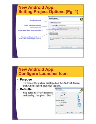 New Android App:
Setting Project Options (Pg. 1)
26
Eclipse project name
Package. Use naming convention
to ensure uniqueness
Android version used to compile your project
Android version that you want to run on
Usually number corresponding to Build SDK
New Android App:
Configure Launcher Icon
• Purpose
– To choose the picture displayed on the Android device,
that, when clicked, launches the app.
• Defaults
– Use defaults for development
and testing. Just press “Next”.
27
 