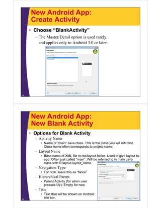 New Android App:
Create Activity
• Choose “BlankActivity”
– The Master/Detail option is used rarely,
and applies only to Android 3.0 or later.
28
New Android App:
New Blank Activity
• Options for Blank Activity
– Activity Name
• Name of “main” Java class. This is the class you will edit first.
Class name often corresponds to project name.
– Layout Name
• Base name of XML file in res/layout folder. Used to give layout to
app. Often just called “main”. Will be referred to in main Java
class with R.layout.layout_name.
– Navigation Type
• For now, leave this as “None”
– Hierarchical Parent
• Parent Activity (for when user
presses Up). Empty for now.
– Title
• Text that will be shown on Android
title bar.29
 