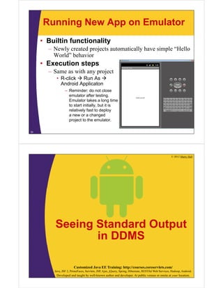 Running New App on Emulator
• Builtin functionality
– Newly created projects automatically have simple “Hello
World” behavior
• Execution steps
– Same as with any project
• R-click  Run As 
Android Applicaton
– Reminder: do not close
emulator after testing.
Emulator takes a long time
to start initially, but it is
relatively fast to deploy
a new or a changed
project to the emulator.
30
© 2012 Marty Hall
Customized Java EE Training: http://courses.coreservlets.com/
Java, JSF 2, PrimeFaces, Servlets, JSP, Ajax, jQuery, Spring, Hibernate, RESTful Web Services, Hadoop, Android.
Developed and taught by well-known author and developer. At public venues or onsite at your location.
Seeing Standard Output
in DDMS
 