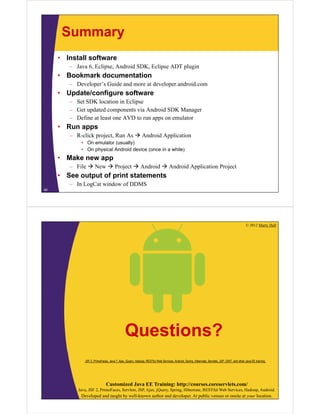 Summary
• Install software
– Java 6, Eclipse, Android SDK, Eclipse ADT plugin
• Bookmark documentation
– Developer’s Guide and more at developer.android.com
• Update/configure software
– Set SDK location in Eclipse
– Get updated components via Android SDK Manager
– Define at least one AVD to run apps on emulator
• Run apps
– R-click project, Run As  Android Application
• On emulator (usually)
• On physical Android device (once in a while)
• Make new app
– File  New  Project  Android  Android Application Project
• See output of print statements
– In LogCat window of DDMS
40
© 2012 Marty Hall
Customized Java EE Training: http://courses.coreservlets.com/
Java, JSF 2, PrimeFaces, Servlets, JSP, Ajax, jQuery, Spring, Hibernate, RESTful Web Services, Hadoop, Android.
Developed and taught by well-known author and developer. At public venues or onsite at your location.
Questions?
JSF 2, PrimeFaces, Java 7, Ajax, jQuery, Hadoop, RESTful Web Services, Android, Spring, Hibernate, Servlets, JSP, GWT, and other Java EE training.
 